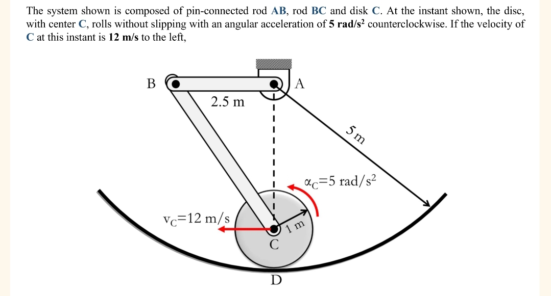 The system shown is composed of pin-connected rod AB, rod BC and disk C. At the instant shown, the disc,
with center C, rolls without slipping with an angular acceleration of 5 rad/s² counterclockwise. If the velocity of
C at this instant is 12 m/s to the left,
B
2.5 m
Vc 12 m/s
5 m
*c=5 rad/s²
m