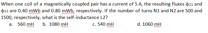 When one coil of a magnetically coupled pair has a current of 5 A, the resulting fluxes p11 and
$12 are 0.40 mWb and 0.80 mWb, respectively. If the number of turns N1 and N2 are 500 and
1500, respectively, what is the self-inductance L2?
560 mH
b. 1080 mH
c. 540 mH
d. 1060 mH
a.
ww
ww
