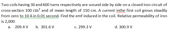 Two coils having 30 and 600 turns respectively are wound side by side on a closed iron circuit of
cross-section 100 cm? and of mean length of 150 cm. A current inthe first coil grows steadily
from zero to 10 A in 0.01 second. Find the emf induced in the coil. Relative permeability of iron
is 2,000
a. 209.4 V
b. 301.6 V
c. 299.3 V
d. 300.9 V

