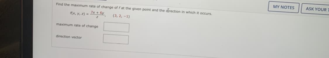 Find the maximum rate of change of f at the given point and the direction in which
f(x, y, z) = 7x + 6y
(3, 2, -1)
maximum rate of change
direction vector
occurs.
MY NOTES
ASK YOUR