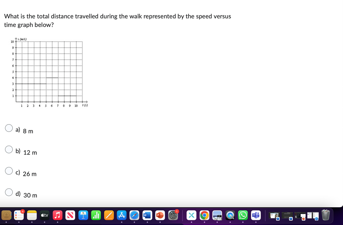 What is the total distance travelled during the walk represented by the speed versus
time graph below?
↑s (m/s)
10
9
8
7
6
5
4
3
2
1
1 2
3
4
5
6
7
8 9
a) 8 m
b) 12 m
c) 26 m
d) 30 m
10
20
stv
t(s)
N
H
A
W
P
•
•
×
Ο