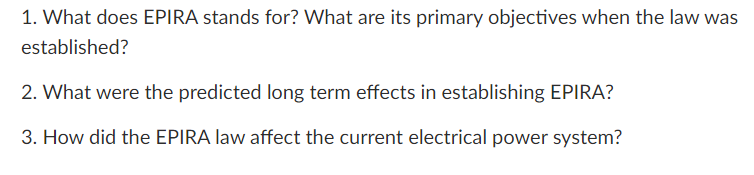 1. What does EPIRA stands for? What are its primary objectives when the law was
established?
2. What were the predicted long term effects in establishing EPIRA?
3. How did the EPIRA law affect the current electrical power system?