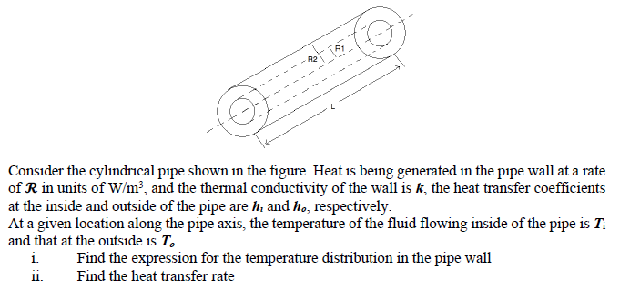 Consider the cylindrical pipe shown in the figure. Heat is being generated in the pipe wall at a rate
of R in units of W/m³, and the thermal conductivity of the wall is k, the heat transfer coefficients
at the inside and outside of the pipe are hi and ho, respectively.
At a given location along the pipe axis, the temperature of the fluid flowing inside of the pipe is Ti
and that at the outside is To
i.
11.
Find the expression for the temperature distribution in the pipe wall
Find the heat transfer rate
