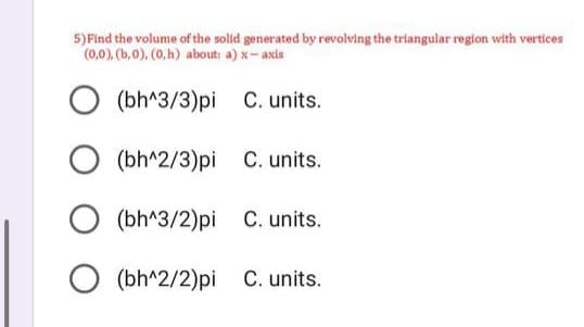 5) Find the volume of the solid generated by revolving the triangular region with vertices
(0,0), (b,0), (0,h) about: a) x-axis
○ (bh^3/3)pi C. units.
(bh^2/3)pi C. units.
○ (bh^3/2)pi C. units.
(bh^2/2)pi C. units.