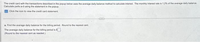 The credit card with the transactions described in the popup below uses the average daily balance method to calculate interest. The monthly interest rate is 1.2% of the average daily balance.
Calculate parts a-d using the statement in the popup.
Click the icon to view the credit card statement.
a. Find the average daily balance for the billing period. Round to the nearest cent
The average daily balance for the billing period is $
(Round to the nearest cent as needed.)