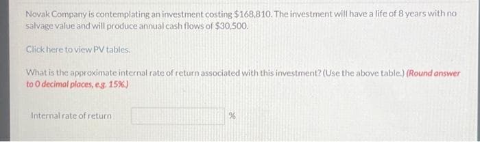 Novak Company is contemplating an investment costing $168,810. The investment will have a life of 8 years with no
salvage value and will produce annual cash flows of $30,500.
Click here to view PV tables.
What is the approximate internal rate of return associated with this investment? (Use the above table.) (Round answer
to O decimal places, e.g. 15%)
Internal rate of return.
%6
