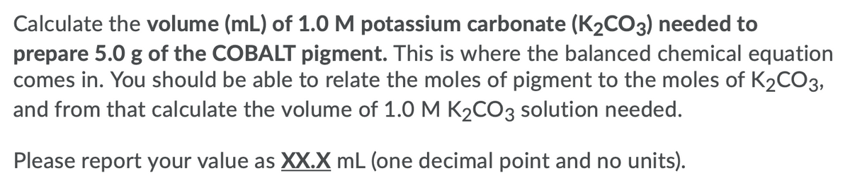 Calculate the volume (mL) of 1.0 M potassium carbonate (K2CO3) needed to
prepare 5.0 g of the COBALT pigment. This is where the balanced chemical equation
comes in. You should be able to relate the moles of pigment to the moles of K2CO3,
and from that calculate the volume of 1.0 M K2CO3 solution needed.
Please report your value as XX.X mL (one decimal point and no units).
