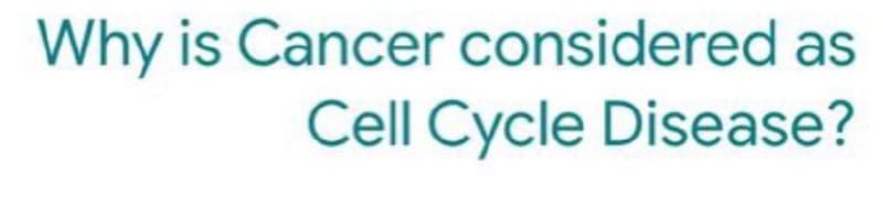 Why is Cancer considered as
Cell Cycle Disease?
