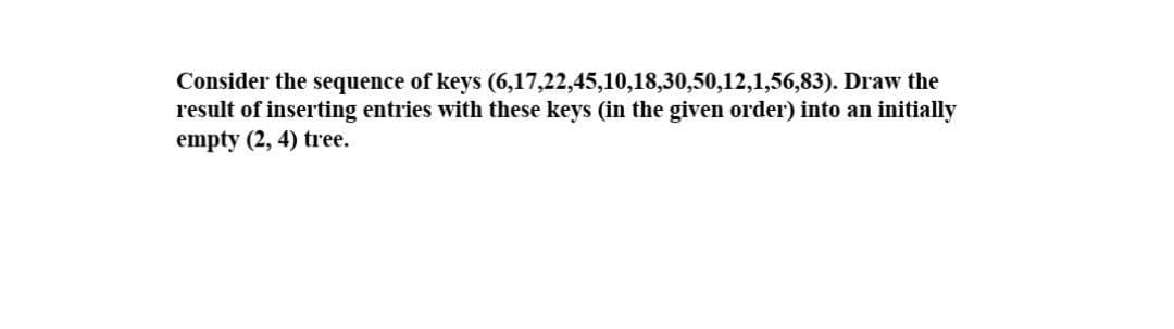 Consider the sequence of keys (6,17,22,45,10,18,30,50,12,1,56,83). Draw the
result of inserting entries with these keys (in the given order) into an initially
empty (2, 4) tree.
