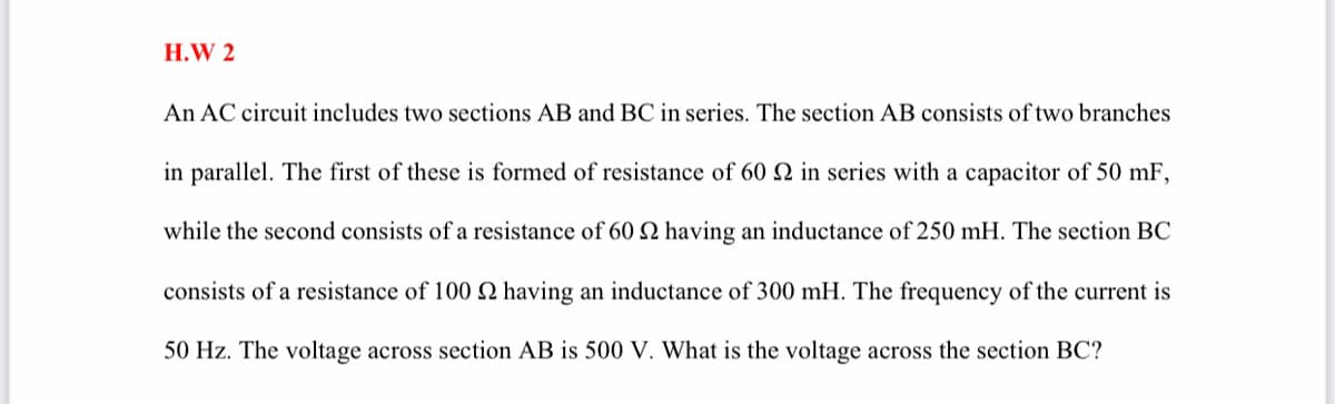 H.W 2
An AC circuit includes two sections AB and BC in series. The section AB consists of two branches
in parallel. The first of these is formed of resistance of 60 2 in series with a capacitor of 50 mF,
while the second consists of a resistance of 60 2 having an inductance of 250 mH. The section BC
consists of a resistance of 100 N having an inductance of 300 mH. The frequency of the current is
50 Hz. The voltage across section AB is 500 V. What is the voltage across the section BC?

