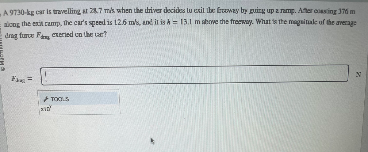 A 9730-kg car is travelling at 28.7 m/s when the driver decides to exit the freeway by going up a ramp. After coasting 376 m
along the exit ramp, the car's speed is 12.6 m/s, and it is h = 13.1 m above the freeway. What is the magnitude of the average
drag force Farag exerted on the car?
Ⓒ Ma
Farag
II
x10
TOOLS
N