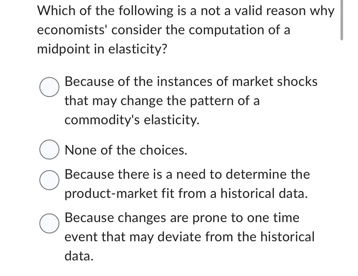 Which of the following is a not a valid reason why
economists' consider the computation of a
midpoint in elasticity?
Because of the instances of market shocks
that may change the pattern of a
commodity's elasticity.
O None of the choices.
O
O
Because there is a need to determine the
product-market fit from a historical data.
Because changes are prone to one time
event that may deviate from the historical
data.