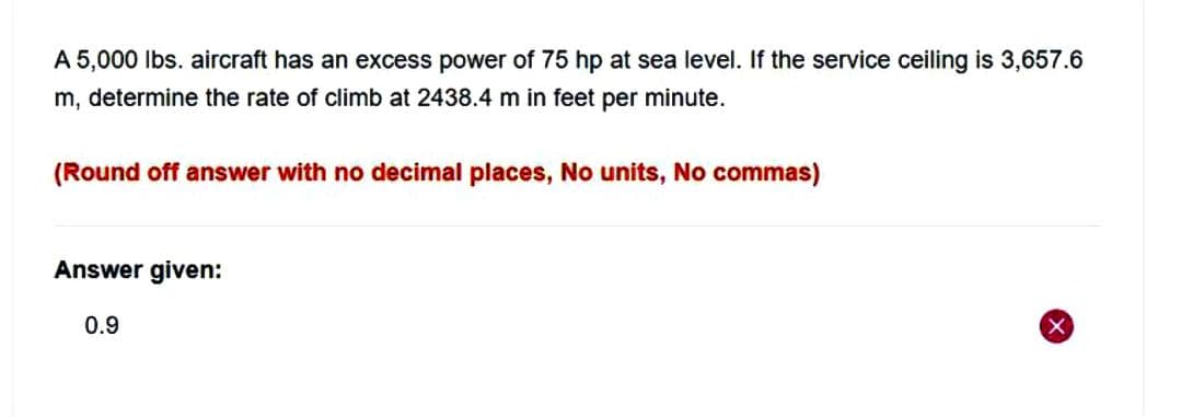 A 5,000 lbs. aircraft has an excess power of 75 hp at sea level. If the service ceiling is 3,657.6
m, determine the rate of climb at 2438.4 m in feet per minute.
(Round off answer with no decimal places, No units, No commas)
Answer given:
0.9
X