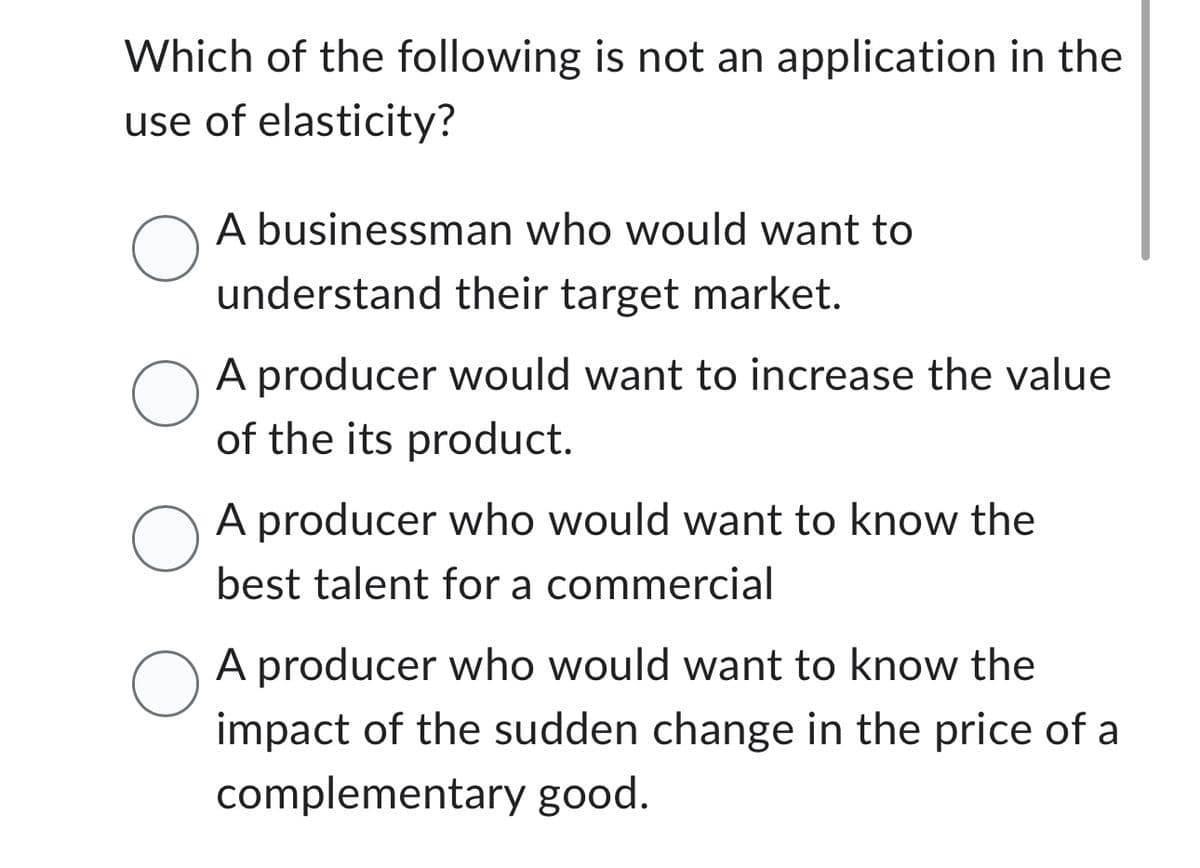 Which of the following is not an application in the
use of elasticity?
A businessman who would want to
understand their target market.
O
A producer would want to increase the value
of the its product.
O
O
A producer who would want to know the
best talent for a commercial
A producer who would want to know the
impact of the sudden change in the price of a
complementary good.