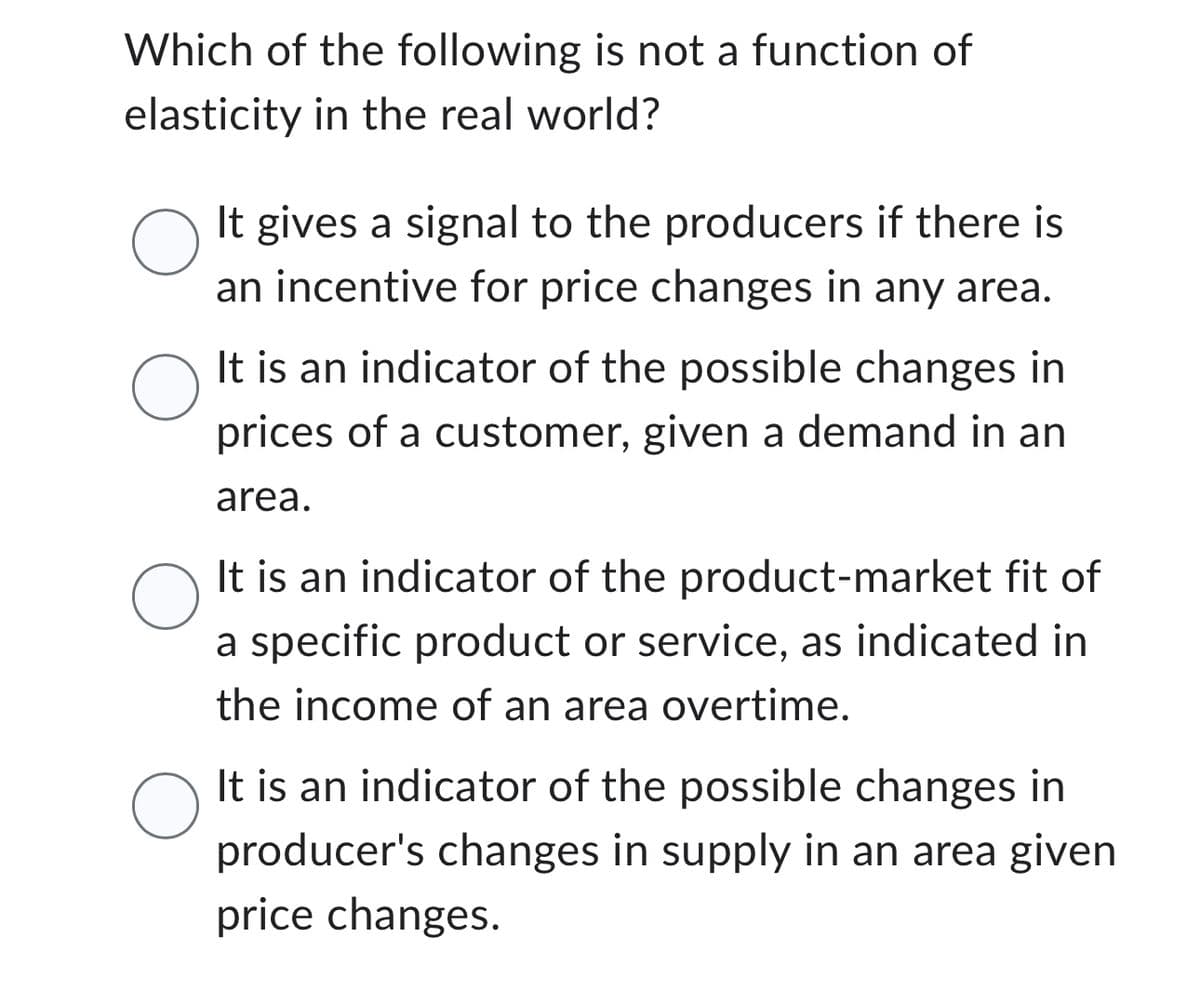 Which of the following is not a function of
elasticity in the real world?
O
It gives a signal to the producers if there is
an incentive for price changes in any area.
It is an indicator of the possible changes in
prices of a customer, given a demand in an
area.
O
It is an indicator of the product-market fit of
a specific product or service, as indicated in
the income of an area overtime.
O
It is an indicator of the possible changes in
producer's changes in supply in an area given
price changes.