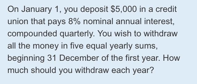 On January 1, you deposit $5,000 in a credit
union that pays 8% nominal annual interest,
compounded quarterly. You wish to withdraw
all the money in five equal yearly sums,
beginning 31 December of the first year. How
much should you withdraw each year?
