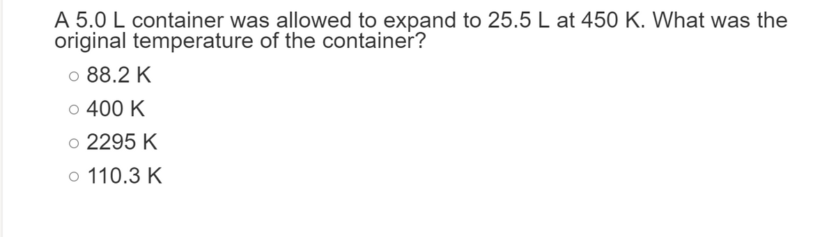 A 5.0 L container was allowed to expand to 25.5 L at 450 K. What was the
original temperature of the container?
© 88.2 K
o 400 K
o 2295 K
o 110.3 K