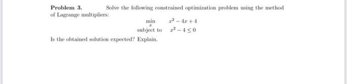 Problem 3.
Solve the following constrained optimization problem using the method
of Lagrange multipliers:
min
7- 4r +4
subject to -4<o
Is the obtained solution expected? Explain.
