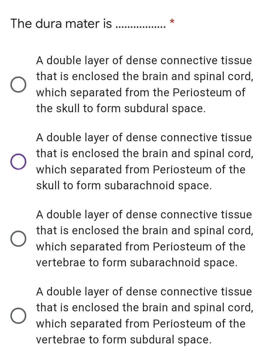 The dura mater is ..
*
.. .....
A double layer of dense connective tissue
that is enclosed the brain and spinal cord,
which separated from the Periosteum of
the skull to form subdural space.
A double layer of dense connective tissue
that is enclosed the brain and spinal cord,
which separated from Periosteum of the
skull to form subarachnoid space.
A double layer of dense connective tissue
that is enclosed the brain and spinal cord,
which separated from Periosteum of the
vertebrae to form subarachnoid space.
A double layer of dense connective tissue
that is enclosed the brain and spinal cord,
which separated from Periosteum of the
vertebrae to form subdural space.
