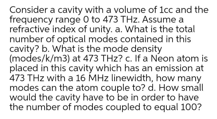 Consider a cavity with a volume of 1cc and the
frequency range 0 to 473 THz. Assume a
refractive index of unity. a. What is the total
number of optical modes contained in this
cavity? b. What is the mode density
(modes/k/m3) at 473 THz? c. If a Neon atom is
placed in this cavity which has an emission at
473 THz with a 16 MHz linewidth, how many
modes can the atom couple to? d. How small
would the cavity have to be in order to have
the number of modes coupled to equal 100?
