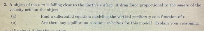3. A object of mass m is falling close to the Earth's surface. A drag force proportional to the square of the
velocity acts on the object.
TIL
(a)
Find a differential equation modeling the vertical position y as a function of t.
(b)
Are there any equilibrium constant velocities for this model? Explain your reasoning.
(15
noint
