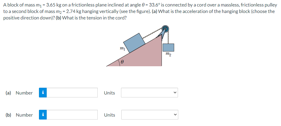 A block of mass m₁ = 3.65 kg on a frictionless plane inclined at angle 0 = 33.6° is connected by a cord over a massless, frictionless pulley
to a second block of mass m₂ = 2.74 kg hanging vertically (see the figure). (a) What is the acceleration of the hanging block (choose the
positive direction down)? (b) What is the tension in the cord?
(a) Number i
(b) Number i
Units
Units
m₁
0
mq