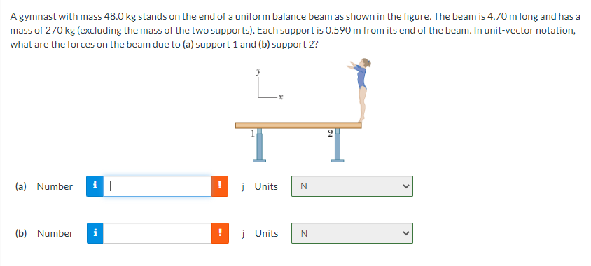 A gymnast with mass 48.0 kg stands on the end of a uniform balance beam as shown in the figure. The beam is 4.70 m long and has a
mass of 270 kg (excluding the mass of the two supports). Each support is 0.590 m from its end of the beam. In unit-vector notation,
what are the forces on the beam due to (a) support 1 and (b) support 2?
L
(a) Number i|
(b) Number
j Units
j Units
N
N
21