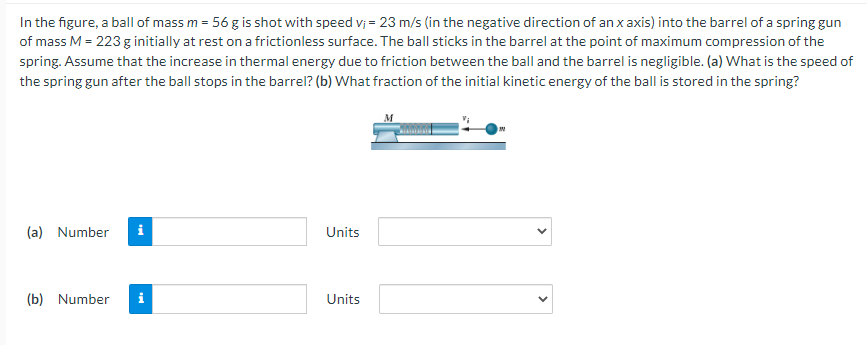 In the figure, a ball of mass m = 56 g is shot with speed v₁ = 23 m/s (in the negative direction of an x axis) into the barrel of a spring gun
of mass M = 223 g initially at rest on a frictionless surface. The ball sticks in the barrel at the point of maximum compression of the
spring. Assume that the increase in thermal energy due to friction between the ball and the barrel is negligible. (a) What is the speed of
the spring gun after the ball stops in the barrel? (b) What fraction of the initial kinetic energy of the ball is stored in the spring?
(a) Number i
(b) Number
Units
Units
M
>