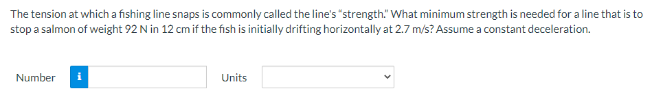 The tension at which a fishing line snaps is commonly called the line's "strength." What minimum strength is needed for a line that is to
stop a salmon of weight 92 N in 12 cm if the fish is initially drifting horizontally at 2.7 m/s? Assume a constant deceleration.
Number i
Units