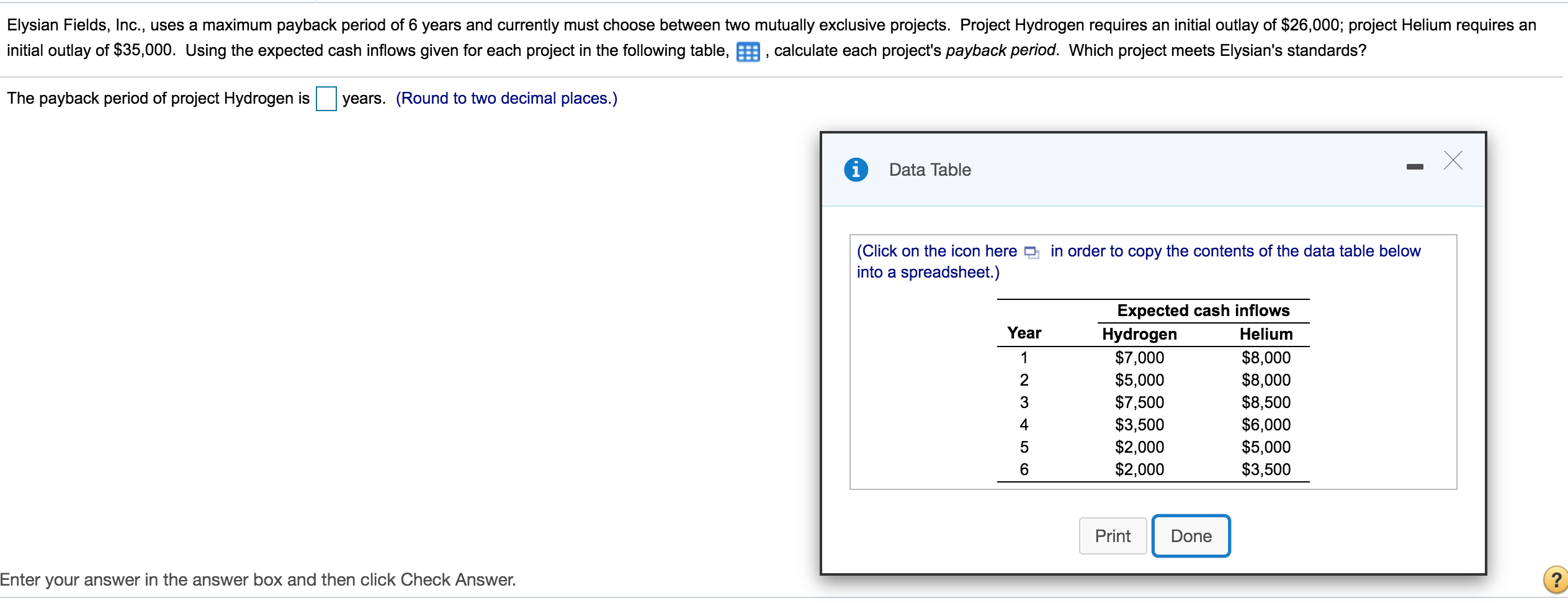 Elysian Fields, Inc., uses a maximum payback period of 6 years and currently must choose between two mutually exclusive projects. Project Hydrogen requires an initial outlay of $26,000; project Helium requires an
initial outlay of $35,000. Using the expected cash inflows given for each project in the following table, E, calculate each project's payback period. Which project meets Elysian's standards?
