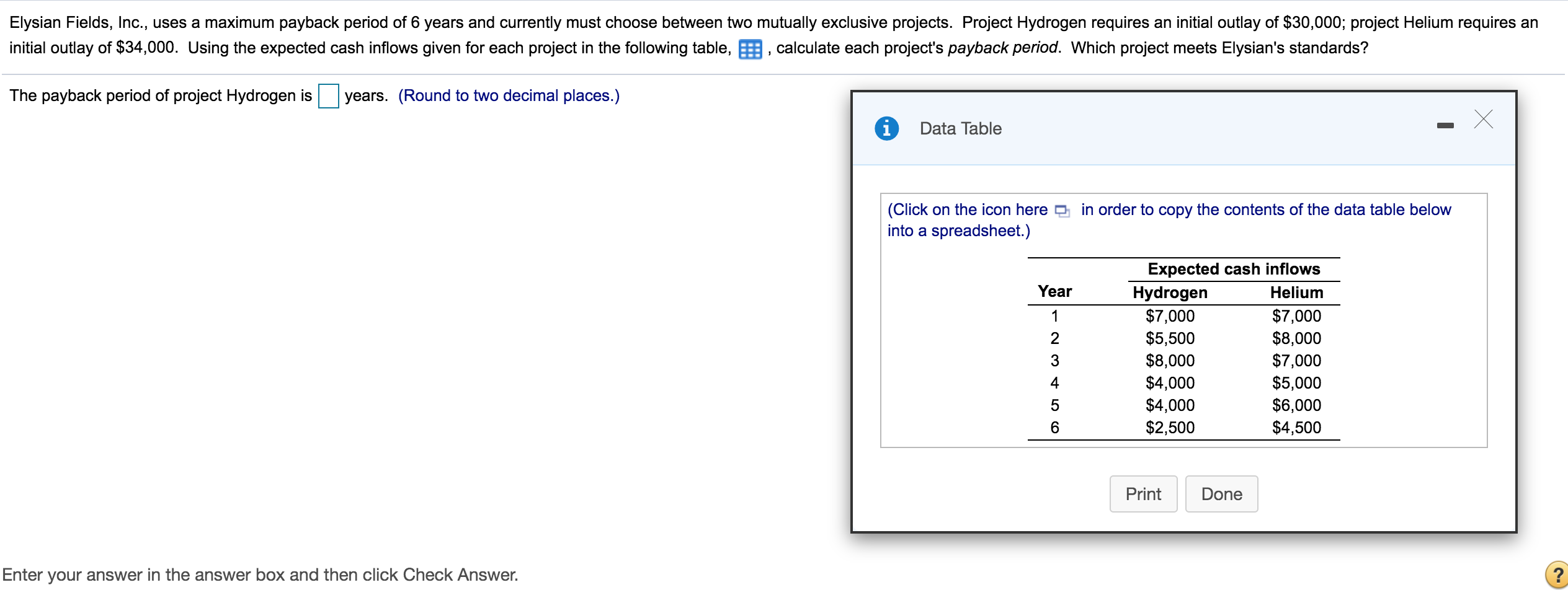 Elysian Fields, Inc., uses a maximum payback period of 6 years and currently must choose between two mutually exclusive projects. Project Hydrogen requires an initial outlay of $30,000; project Helium requires an
initial outlay of $34,000. Using the expected cash inflows given for each project in the following table, E, calculate each project's payback period. Which project meets Elysian's standards?
The payback period of project Hydrogen is
years. (Round to two decimal places.)
Data Table
(Click on the icon here D in order to copy the contents of the data table below
into a spreadsheet.)
Expected cash inflows
Year
Hydrogen
$7,000
$5,500
$8,000
$4,000
$4,000
$2,500
Helium
$7,000
$8,000
$7,000
$5,000
$6,000
$4,500
1
3
4
5
Print
Done
