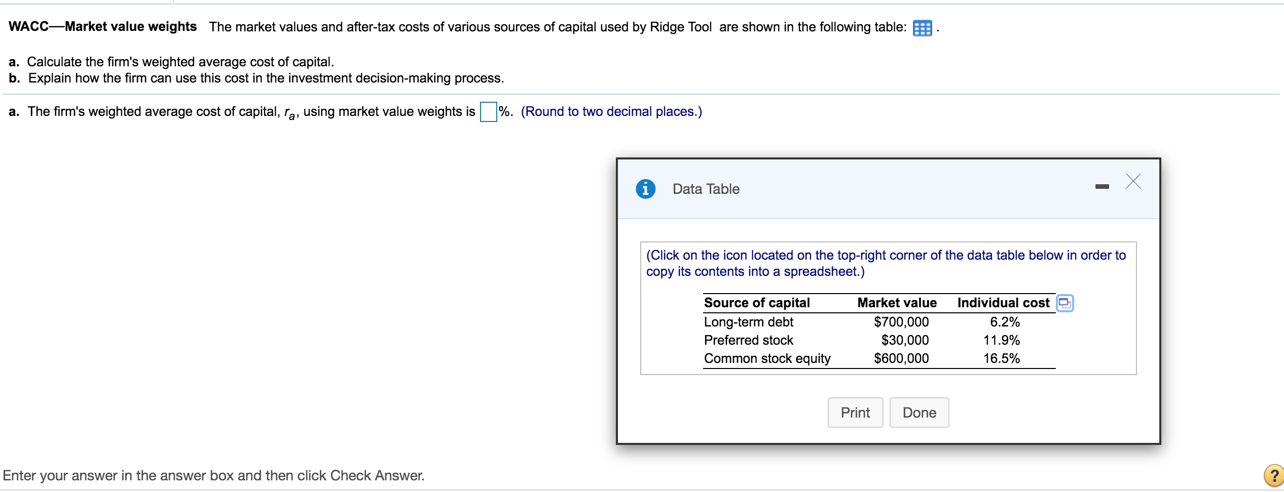 WACC-Market value weights The market values and after-tax costs of various sources of capital used by Ridge Tool are shown in the following table:
a. Calculate the firm's weighted average cost of capital.
b. Explain how the firm can use this cost in the investment decision-making process.
a. The firm's weighted average cost of capital, ra, using market value weights is %. (Round to two decimal places.)
Data Table
(Click on the icon located on the top-right corner of the data table below in order to
copy its contents into a spreadsheet.)
Source of capital
Market value
Individual cost
$700,000
$30,000
$600,000
Long-term debt
6.2%
Preferred stock
11.9%
Common stock equity
16.5%
Print
Done
