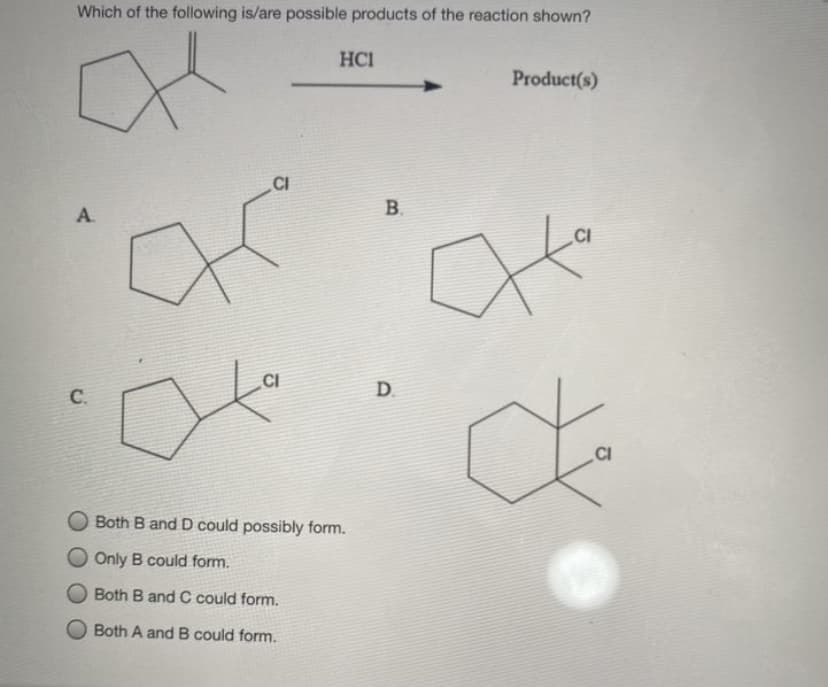 Which of the following is/are possible products of the reaction shown?
HCI
Product(s)
CI
А.
.CI
CI
D.
.CI
Both B and D could possibly form.
Only B could form.
Both B and C could form.
Both A and B could form.
B.
C.

