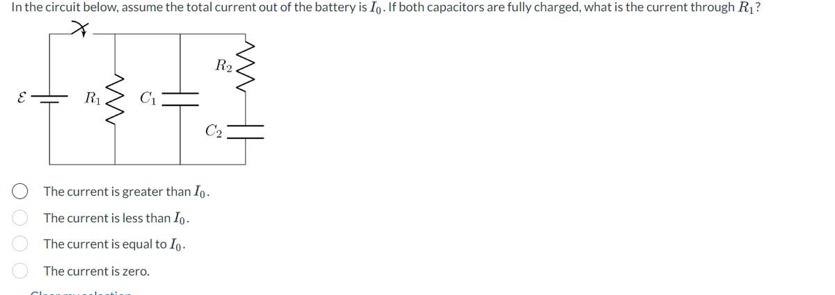 In the circuit below, assume the total current out of the battery is Io. If both capacitors are fully charged, what is the current through R₁?
E
O O O O
R₁
ww
C₁
HI
The current is greater than Io.
The current is less than Io.
The current is equal to Io.
The current is zero.
R₂
M