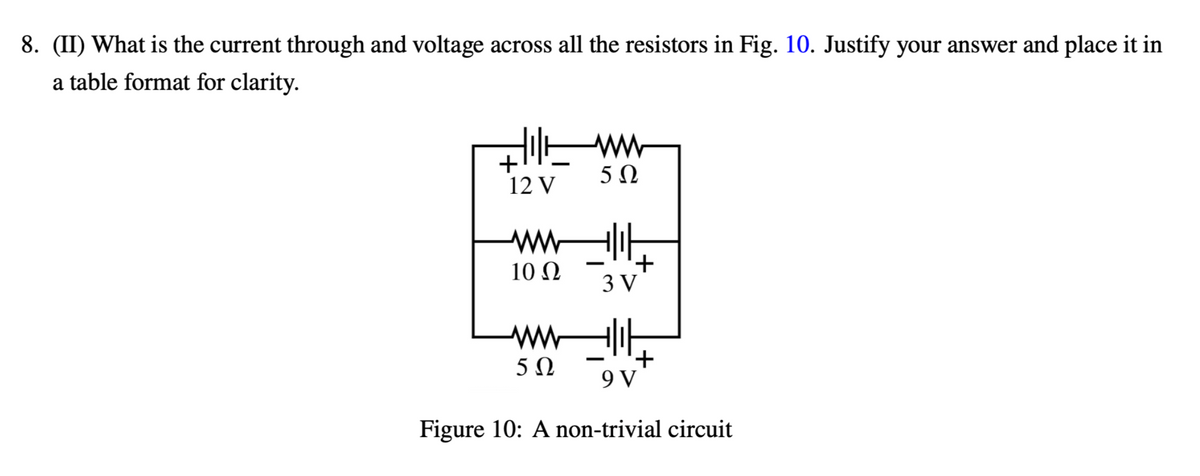 8. (II) What is the current through and voltage across all the resistors in Fig. 10. Justify your answer and place it in
a table format for clarity.
ㅔww
50
+¹
12 V
10 2
ㅔ가
-
'+
3V
싸가
50
'+
9 V
Figure 10: A non-trivial circuit
