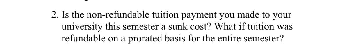 2. Is the non-refundable tuition payment you made to your
university this semester a sunk cost? What if tuition was
refundable on a prorated basis for the entire semester?