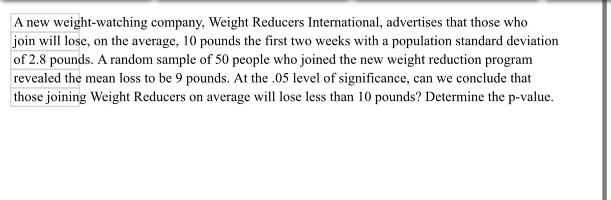 A new weight-watching company, Weight Reducers International, advertises that those who
join will lose, on the average, 10 pounds the first two weeks with a population standard deviation
of 2.8 pounds. A random sample of 50 people who joined the new weight reduction program
revealed the mean loss to be 9 pounds. At the .05 level of significance, can we conclude that
those joining Weight Reducers on average will lose less than 10 pounds? Determine the p-value.