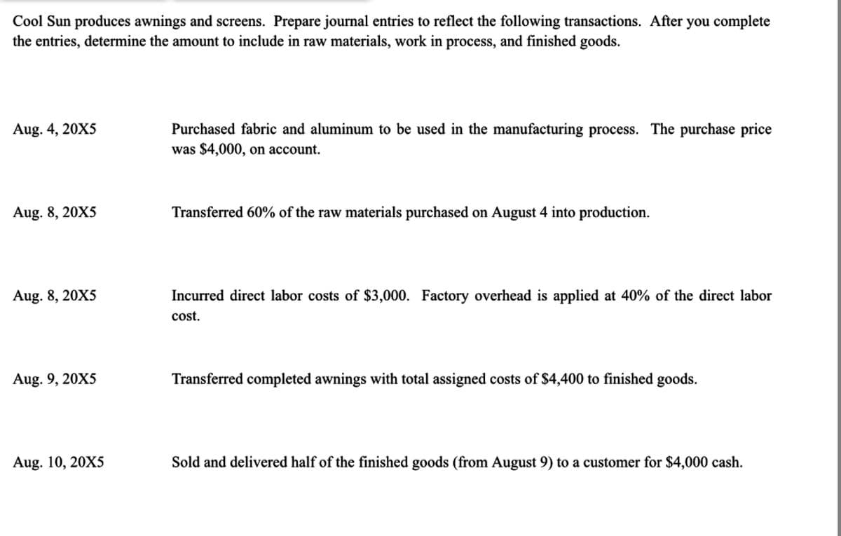 Cool Sun produces awnings and screens. Prepare journal entries to reflect the following transactions. After you complete
the entries, determine the amount to include in raw materials, work in process, and finished goods.
Aug. 4, 20X5
Aug. 8, 20X5
Aug. 8, 20X5
Aug. 9, 20X5
Aug. 10, 20X5
Purchased fabric and aluminum to be used in the manufacturing process. The purchase price
was $4,000, on account.
Transferred 60% of the raw materials purchased on August 4 into production.
Incurred direct labor costs of $3,000. Factory overhead is applied at 40% of the direct labor
cost.
Transferred completed awnings with total assigned costs of $4,400 to finished goods.
Sold and delivered half of the finished goods (from August 9) to a customer for $4,000 cash.