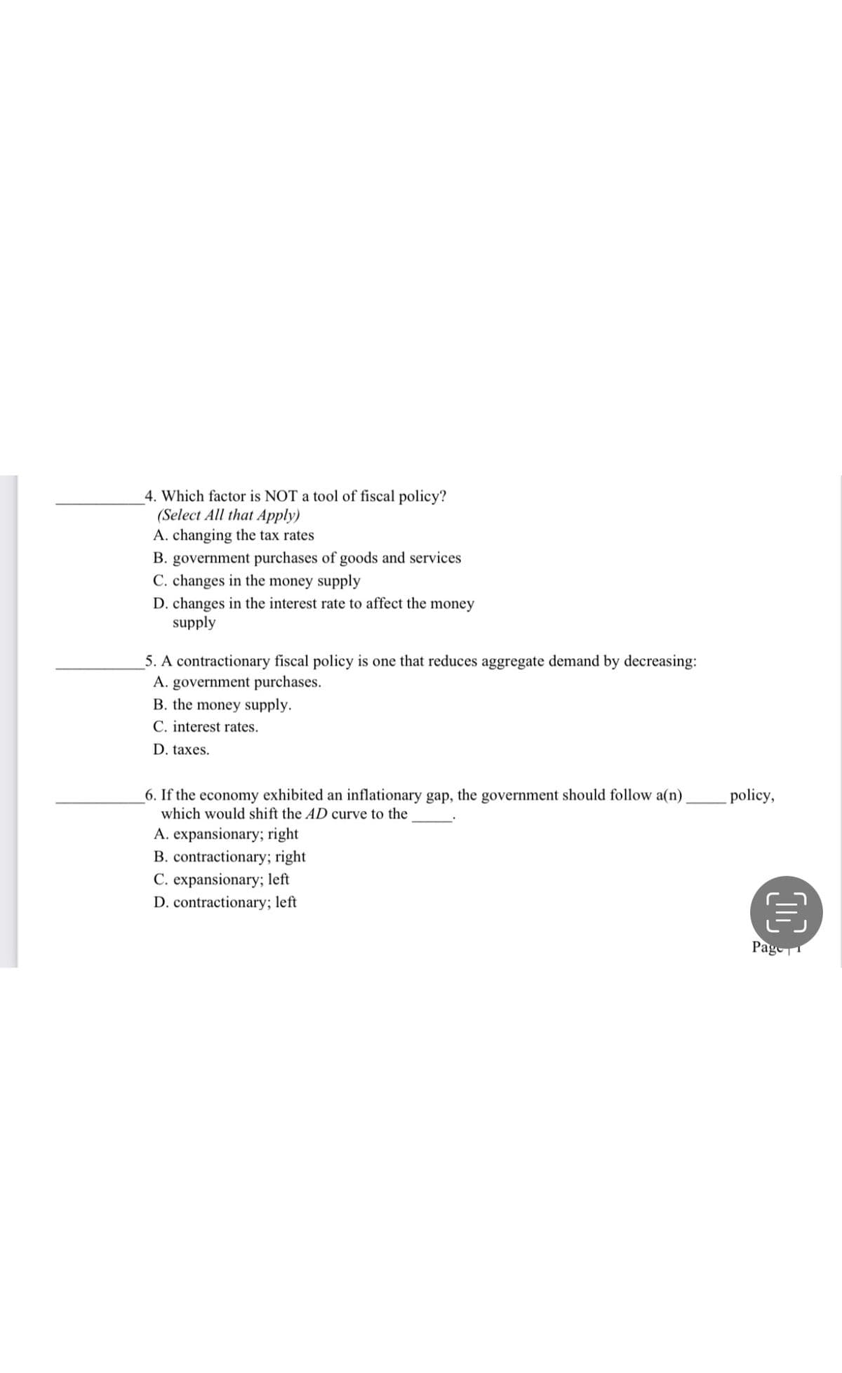 4. Which factor is NOT a tool of fiscal policy?
(Select All that Apply)
A. changing the tax rates
B. government purchases of goods and services
C. changes in the money supply
D. changes in the interest rate to affect the money
supply
5. A contractionary fiscal policy is one that reduces aggregate demand by decreasing:
A. government purchases.
B. the money supply.
C. interest rates.
D. taxes.
6. If the economy exhibited an inflationary gap, the government should follow a(n)
which would shift the AD curve to the
A. expansionary; right
B. contractionary; right
C. expansionary; left
D. contractionary; left
policy,
目
Page