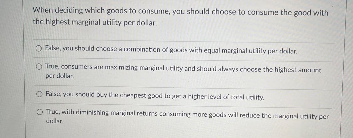 When deciding which goods to consume, you should choose to consume the good with
the highest marginal utility per dollar.
O False, you should choose a combination of goods with equal marginal utility per dollar.
O True, consumers are maximizing marginal utility and should always choose the highest amount
per dollar.
O False, you should buy the cheapest good to get a higher level of total utility.
True, with diminishing marginal returns consuming more goods will reduce the marginal utility per
dollar.