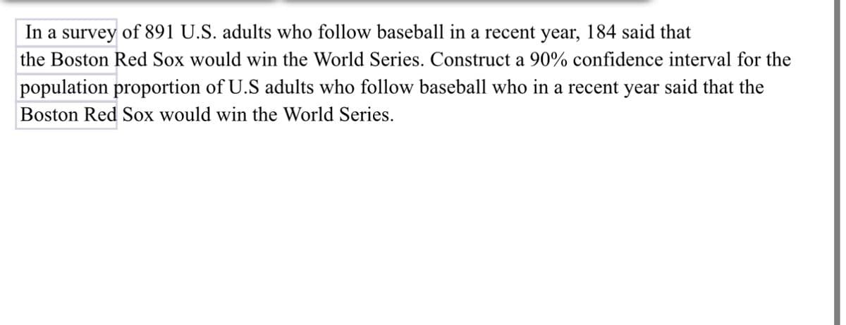 In a survey of 891 U.S. adults who follow baseball in a recent year, 184 said that
the Boston Red Sox would win the World Series. Construct a 90% confidence interval for the
population proportion of U.S adults who follow baseball who in a recent year said that the
Boston Red Sox would win the World Series.