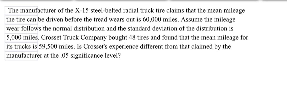 The manufacturer of the X-15 steel-belted radial truck tire claims that the mean mileage
the tire can be driven before the tread wears out is 60,000 miles. Assume the mileage
wear follows the normal distribution and the standard deviation of the distribution is
5,000 miles. Crosset Truck Company bought 48 tires and found that the mean mileage for
its trucks is 59,500 miles. Is Crosset's experience different from that claimed by the
manufacturer at the .05 significance level?