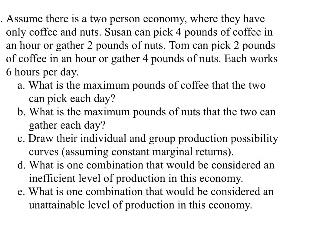 . Assume there is a two person economy, where they have
only coffee and nuts. Susan can pick 4 pounds of coffee in
an hour or gather 2 pounds of nuts. Tom can pick 2 pounds
of coffee in an hour or gather 4 pounds of nuts. Each works
6 hours per day.
a. What is the maximum pounds of coffee that the two
can pick each day?
b. What is the maximum pounds of nuts that the two can
gather each day?
c. Draw their individual and group production possibility
curves (assuming constant marginal returns).
d. What is one combination that would be considered an
inefficient level of production in this economy.
e. What is one combination that would be considered an
unattainable level of production in this economy.