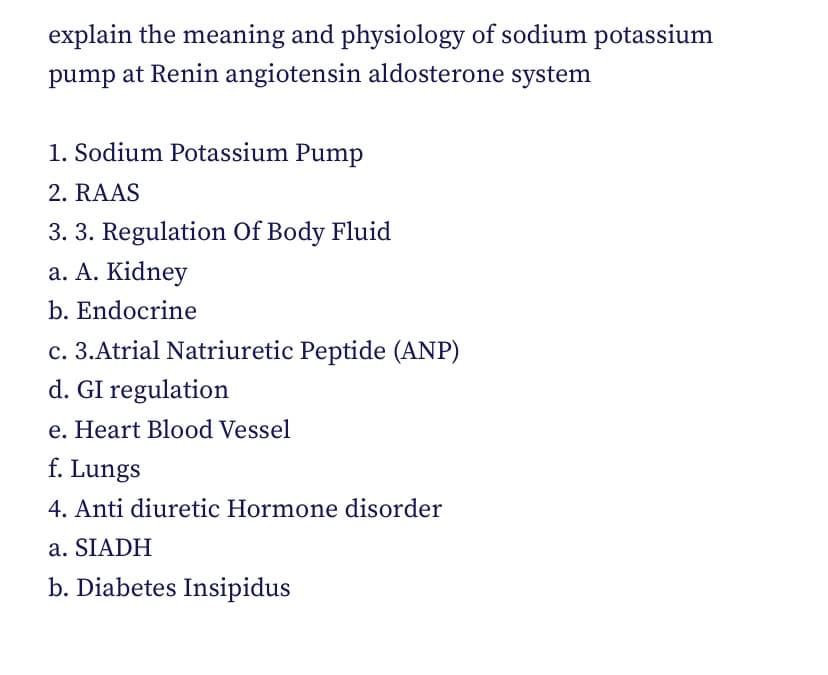 explain the meaning and physiology of sodium potassium
pump at Renin angiotensin aldosterone system
1. Sodium Potassium Pump
2. RAAS
3. 3. Regulation Of Body Fluid
a. A. Kidney
b. Endocrine
c. 3.Atrial Natriuretic Peptide (ANP)
d. GI regulation
e. Heart Blood Vessel
f. Lungs
4. Anti diuretic Hormone disorder
a. SIADH
b. Diabetes Insipidus
