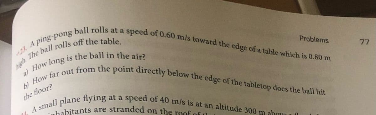 nhabitants are stranded on the roof of t
A small plane flying at a speed of 40 m/s is at an altitude 300 m abovO
b) How far out from the point directly below the edge of the tabletop does the ball hit
23. A ball rolls at a speed of 0.60 m/s toward the edge of a table which is 0.80 m
23
high.
Problems
77
the floor?
