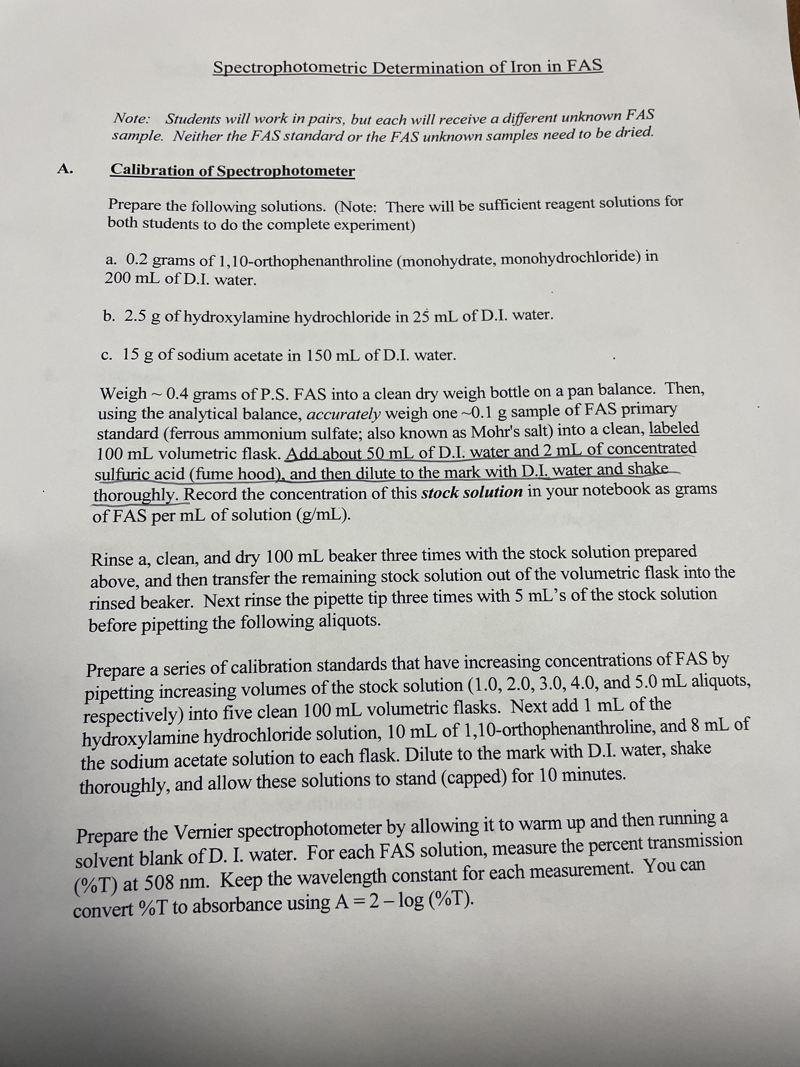 Spectrophotometric Determination of Iron in FAS
Note: Students will work in pairs, but each will receive a different unknown FAS
sample. Neither the FAS standard or the FAS unknown samples eed to be dried.
A.
Calibration of Spectrophotometer
Prepare the following solutions. (Note: There will be sufficient reagent solutions for
both students to do the complete experiment)
a. 0.2 grams of 1,10-orthophenanthroline (monohydrate, monohydrochloride) in
200 mL of D.I. water.
b. 2.5 g of hydroxylamine hydrochloride in 25 mL of D.I. water.
c. 15 g of sodium acetate in 150 mL of D.I. water.
Weigh~0.4 grams of P.S. FAS into a clean dry weigh bottle on a pan balance. Then,
using the analytical balance, accurately weigh one ~0.1 g sample of FAS primary
standard (ferrous ammonium sulfate; also known as Mohr's salt) into a clean, labeled
100 mL volumetric flask. Add about 50 mL of D.I. water and 2 mL of concentrated
sulfuric acid (fume hood), and then dilute to the mark with D.I. water and shake
thoroughly. Record the concentration of this stock solution in your notebook as grams
of FAS per mL of solution (g/mL).
Rinse a, clean, and dry 100 mL beaker three times with the stock solution prepared
above, and then transfer the remaining stock solution out of the volumetric flask into the
rinsed beaker. Next rinse the pipette tip three times with 5 mL's of the stock solution
before pipetting the following aliquots.
Prepare a series of calibration standards that have increasing concentrations of FAS by
pipetting increasing volumes of the stock solution (1.0, 2.0, 3.0, 4.0, and 5.0 mL aliquots,
respectively) into five clean 100 mL volumetric flasks. Next add 1 mL of the
hydroxylamine hydrochloride solution, 10 mL of 1,10-orthophenanthroline, and 8 mL of
the sodium acetate solution to each flask. Dilute to the mark with D.I. water, shake
thoroughly, and allow these solutions to stand (capped) for 10 minutes.
Prepare the Vernier spectrophotometer by allowing it to warm up and then running a
solvent blank of D. I. water. For each FAS solution, measure the percent transmission
(%T) at 508 nm. Keep the wavelength constant for each measurement. You can
convert %T to absorbance using A = 2- log (%T).
