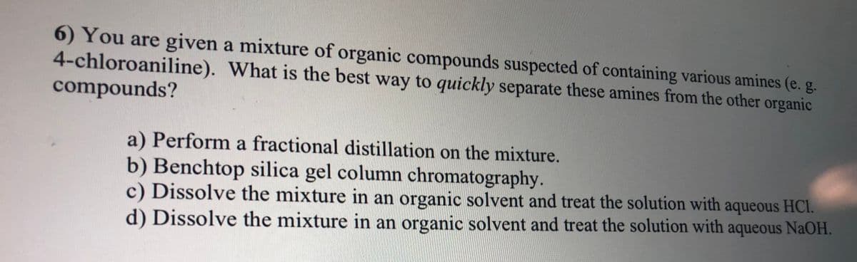 6) You are given a mixture of organic compounds suspected of containing various amines (e. g.
4-chloroaniline). What is the best way to quickly separate these amines from the other organic
compounds?
a) Perform a fractional distillation on the mixture.
b) Benchtop silica gel column chromatography.
c) Dissolve the mixture in an organic solvent and treat the solution with aqueous HCI.
d) Dissolve the mixture in an organic solvent and treat the solution with aqueous NaOH.
