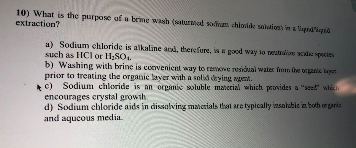 10) What is the purpose of a brine wash (saturated sodium chloride solution) in a liquid/liquid
extraction?
a) Sodium chloride is alkaline and, therefore, is a good way to neutralize acidic species
such as HCl or H2SO4.
b) Washing with brine is convenient way to remove residual water from the organic layer
prior to treating the organic layer with a solid drying agent.
Sodium chloride is an organic soluble material which provides a "seed" which
c)
encourages crystal growth.
d) Sodium chloride aids in dissolving materials that are typically insoluble in both organic
and aqueous media.

