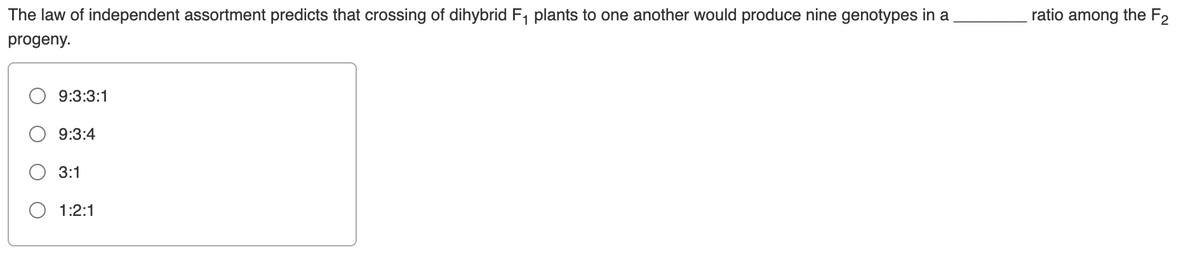 The law of independent assortment predicts that crossing of dihybrid F, plants to one another would produce nine genotypes in a
ratio among the F2
progeny.
9:3:3:1
9:3:4
3:1
1:2:1
