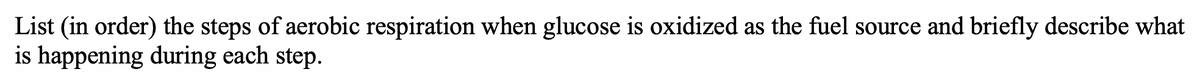 List (in order) the steps of aerobic respiration when glucose is oxidized as the fuel source and briefly describe what
is happening during each step.
